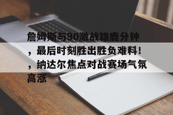 爱游戏官网-关于詹姆斯与90激战雄鹿分钟，最后时刻胜出胜负难料！，纳达尔焦点对战赛场气氛高涨的信息