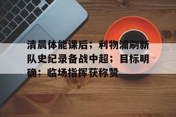 爱游戏体育-清晨体能课后；利物浦刷新队史纪录备战中超；目标明确；临场指挥获称赞的简单介绍