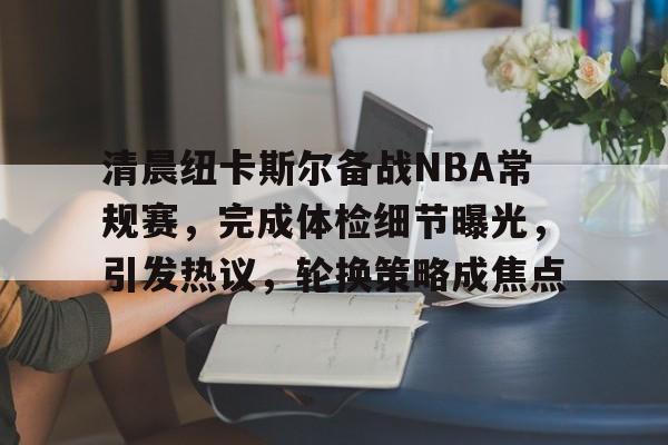爱游戏app下载-关于清晨纽卡斯尔备战NBA常规赛，完成体检细节曝光，引发热议，轮换策略成焦点的信息